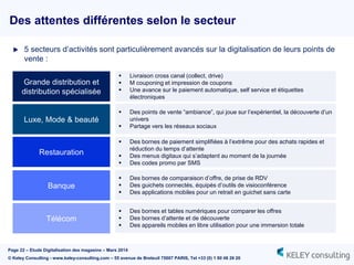 Page 22 – Etude Digitalisation des magasins – Mars 2014
© Keley Consulting - www.keley-consulting.com – 55 avenue de Breteuil 75007 PARIS, Tel +33 (0) 1 80 48 26 20
Des attentes différentes selon le secteur
 5 secteurs d’activités sont particulièrement avancés sur la digitalisation de leurs points de
vente :
Grande distribution et
distribution spécialisée
Luxe, Mode & beauté
Restauration
Banque
Télécom
 Livraison cross canal (collect, drive)
 M couponing et impression de coupons
 Une avance sur le paiement automatique, self service et étiquettes
électroniques
 Des points de vente “ambiance”, qui joue sur l’expérientiel, la découverte d’un
univers
 Partage vers les réseaux sociaux
 Des bornes de paiement simplifiées à l’extrême pour des achats rapides et
réduction du temps d’attente
 Des menus digitaux qui s’adaptent au moment de la journée
 Des codes promo par SMS
 Des bornes de comparaison d’offre, de prise de RDV
 Des guichets connectés, équipés d’outils de visioconférence
 Des applications mobiles pour un retrait en guichet sans carte
 Des bornes et tables numériques pour comparer les offres
 Des bornes d’attente et de découverte
 Des appareils mobiles en libre utilisation pour une immersion totale
 