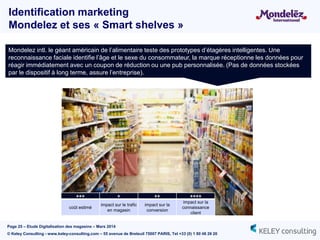 Page 25 – Etude Digitalisation des magasins – Mars 2014
© Keley Consulting - www.keley-consulting.com – 55 avenue de Breteuil 75007 PARIS, Tel +33 (0) 1 80 48 26 20
Identification marketing
Mondelez et ses « Smart shelves »
Mondelez intl. le géant américain de l’alimentaire teste des prototypes d’étagères intelligentes. Une
reconnaissance faciale identifie l’âge et le sexe du consommateur, la marque réceptionne les données pour
réagir immédiatement avec un coupon de réduction ou une pub personnalisée. (Pas de données stockées
par le dispositif à long terme, assure l’entreprise).
+++ + ++ ++++
coût estimé
impact sur le trafic
en magasin
impact sur la
conversion
impact sur la
connaissance
client
 