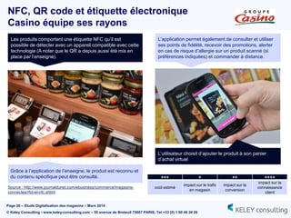 Page 26 – Etude Digitalisation des magasins – Mars 2014
© Keley Consulting - www.keley-consulting.com – 55 avenue de Breteuil 75007 PARIS, Tel +33 (0) 1 80 48 26 20
NFC, QR code et étiquette électronique
Casino équipe ses rayons
Source : http://www.journaldunet.com/ebusiness/commerce/magasins-
connectes/rfid-et-nfc.shtml
Les produits comportent une étiquette NFC qu’il est
possible de détecter avec un appareil compatible avec cette
technologie (A noter que le QR a depuis aussi été mis en
place par l’enseigne).
Grâce à l’application de l’enseigne, le produit est reconnu et
du contenu spécifique peut être consulté.
L’utilisateur choisit d’ajouter le produit à son panier
d’achat virtuel
L’application permet également de consulter et utiliser
ses points de fidélité, recevoir des promotions, alerter
en cas de risque d’allergie sur un produit scanné (si
préférences indiquées) et commander à distance.
+++ + ++ ++++
coût estimé
impact sur le trafic
en magasin
impact sur la
conversion
impact sur la
connaissance
client
 