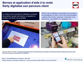 Page 27 – Etude Digitalisation des magasins – Mars 2014
© Keley Consulting - www.keley-consulting.com – 55 avenue de Breteuil 75007 PARIS, Tel +33 (0) 1 80 48 26 20
Bornes et application d’aide à la vente
Darty digitalise son parcours client
Grâce à leurs tablettes connectées, les vendeurs
accompagnent le client. Parmi les fonctionnalités
: gestion des stocks, paiement, interaction avec
les bornes, consultation du catalogue, etc.
Le visiteur peut consulter le catalogue, comparer
les produits, ajouter des favoris, ou appeler un
vendeur connecté via sa tablette.
Source et détail du dispositif : http://www.relationclientmag.fr/Thematique/acteurs-strategies-1014/Diaporamas/Darty-digitalise-le-parcours-client-
230707/les-vendeurs-connectes-230711.htm#Diapo
 