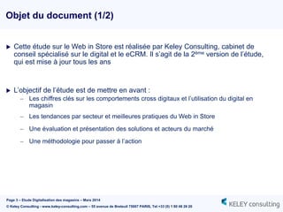 Page 3 – Etude Digitalisation des magasins – Mars 2014
© Keley Consulting - www.keley-consulting.com – 55 avenue de Breteuil 75007 PARIS, Tel +33 (0) 1 80 48 26 20
Objet du document (1/2)
 Cette étude sur le Web in Store est réalisée par Keley Consulting, cabinet de
conseil spécialisé sur le digital et le eCRM. Il s’agit de la 2ème version de l’étude,
qui est mise à jour tous les ans
 L’objectif de l’étude est de mettre en avant :
– Les chiffres clés sur les comportements cross digitaux et l’utilisation du digital en
magasin
– Les tendances par secteur et meilleures pratiques du Web in Store
– Une évaluation et présentation des solutions et acteurs du marché
– Une méthodologie pour passer à l’action
 