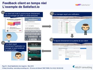 Page 30 – Etude Digitalisation des magasins – Mars 2014
© Keley Consulting - www.keley-consulting.com – 55 avenue de Breteuil 75007 PARIS, Tel +33 (0) 1 80 48 26 20
Le client est invité à communiquer directement
avec le manager par SMS ou email anonyme
1
Le manager reçoit une notification2
Il répond directement à la plainte de son client
Le client reçoit
directement l’explication du
manager et peut continuer
la conversation
4
3
Feedback client en temps réel
L’exemple de Satisfact.io
 
