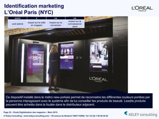Page 32 – Etude Digitalisation des magasins – Mars 2014
© Keley Consulting - www.keley-consulting.com – 55 avenue de Breteuil 75007 PARIS, Tel +33 (0) 1 80 48 26 20
Identification marketing
L’Oréal Paris (NYC)
Ce dispositif installé dans le métro new-yorkais permet de reconnaitre les différentes couleurs portées par
la personne interagissant avec le système afin de lui conseiller les produits de beauté. Lesdits produits
peuvent être achetés dans la foulée dans le distributeur adjacent.
++++ + ++ ++
coût estimé
impact sur le trafic
en magasin
impact sur la
conversion
impact sur la
connaissance
client
 