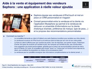 Page 33 – Etude Digitalisation des magasins – Mars 2014
© Keley Consulting - www.keley-consulting.com – 55 avenue de Breteuil 75007 PARIS, Tel +33 (0) 1 80 48 26 20
Aide à la vente et équipement des vendeurs
Sephora : une application à réelle valeur ajoutée
 Sephora équipe ses vendeuses d’iPod touch et met en
place un CRM personnalisé en magasin
 Conseil personnalisé entre la vendeuse et la cliente via
l’application Mysephora qui permet à la vendeuse de
retrouver un ensemble d'informations sur la cliente
(historique d'achats, préférence de marque, type de peau...)
et lui propose des recommandations personnalisées
 Comment ca marche ?
- La conseillère demande au client s'il détient une carte Sephora (condition pour accéder aux infos clients)
- La vendeuse la scanne via l’iPod touch ou la retrouve dans la base par son nom et son code postal.
- La fiche du client s’affiche avec son nombre de points / bon de réduction, son panier moyen, l’historique
d’achat, les types de produits qu'il achète le plus, les marques qu'il achète le plus, ses coordonnées…
- Une suggestion de produit personnalisée, générée par le moteur de recommandation permet de mieux
servir la cliente. En outre, la conseillère peut choisir "aime" ou "n'aime pas" en fonction de la réponse du
client, pour améliorer la proposition du moteur et la connaissance client
- La vendeuse peut en parallèle renseigner des informations complémentaires sur la cliente (email…)
+++ ++ ++++ +++++
coût estimé
impact sur le trafic
en magasin
impact sur la
conversion
impact sur la
connaissance
client
 