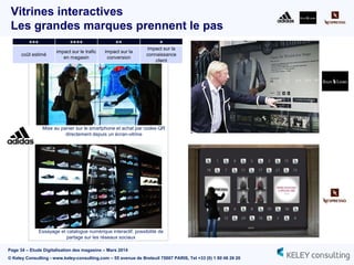 Page 34 – Etude Digitalisation des magasins – Mars 2014
© Keley Consulting - www.keley-consulting.com – 55 avenue de Breteuil 75007 PARIS, Tel +33 (0) 1 80 48 26 20
Vitrines interactives
Les grandes marques prennent le pas
Mise au panier sur le smartphone et achat par codes QR
directement depuis un écran-vitrine
Essayage et catalogue numérique interactif, possibilité de
partage sur les réseaux sociaux
+++ ++++ ++ +
coût estimé
impact sur le trafic
en magasin
impact sur la
conversion
impact sur la
connaissance
client
 