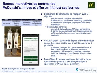 Page 37 – Etude Digitalisation des magasins – Mars 2014
© Keley Consulting - www.keley-consulting.com – 55 avenue de Breteuil 75007 PARIS, Tel +33 (0) 1 80 48 26 20
Bornes interactives de commande
McDonald’s innove et offre un lifting à ses bornes
 Des bornes de commande en magasin avec 2
objectifs :
- réduire le délai d’attente dans les files
- fidéliser via un système de rewarding, possibilité
d’affiner leurs stratégies de géomarketing et de
fidélisation
 Des résultats concrets :
- permet de traiter plus de 20% des transactions
- le panier moyen est supérieur : les desserts et les
cafés sont plus fréquemment commandés qu’en
moyenne
 Click & Collect : commande depuis le site Internet et
depuis téléphone mobile sur le point de vente ou à
proximité
- possibilité de régler via l’application mobile ou le
site (CB ou PayPal), et de retirer en caisse
réservée ou via le drive in (l’utilisateur reçoit un
code à 6 chiffres par SMS et mail, ainsi qu’un QR
Code)
 Easy Check In permet la mise à disposition de la
commande à partir du QR Code généré par l’
application GoMcDo après paiement
+++++ ++ ++++ +++
coût estimé
impact sur le
trafic en
magasin
impact sur la
conversion
impact sur la
connaissance
client
 