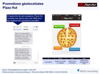 Page 38 – Etude Digitalisation des magasins – Mars 2014
© Keley Consulting - www.keley-consulting.com – 55 avenue de Breteuil 75007 PARIS, Tel +33 (0) 1 80 48 26 20
Promotions géolocalisées
Pizza Hut
À l’approche de ses enseignes, Pizza Hut
contacte ses clients opt-in par SMS pour
leur indiquer les promotions actuelles.
+ ++++ +++ +++
coût estimé
impact sur le trafic
en magasin
impact sur la
conversion
impact sur la
connaissance
client
 