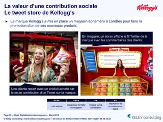 Page 39 – Etude Digitalisation des magasins – Mars 2014
© Keley Consulting - www.keley-consulting.com – 55 avenue de Breteuil 75007 PARIS, Tel +33 (0) 1 80 48 26 20
La valeur d’une contribution sociale
Le tweet store de Kellogg’s
En magasin, un écran affiche le fil Twitter de la
marque avec les commentaires des clients.
Une cliente repart avec un produit acheté par
la seule contribution d’un Tweet sur la marque.
 La marque Kellogg’s a mis en place un magasin éphémère à Londres pour faire la
promotion d’un de ses nouveaux produits.
++++ ++++ ++ ++
coût estimé
impact sur le trafic
en magasin
impact sur la
conversion
impact sur la
connaissance
client
 