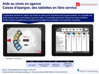 Page 44 – Etude Digitalisation des magasins – Mars 2014
© Keley Consulting - www.keley-consulting.com – 55 avenue de Breteuil 75007 PARIS, Tel +33 (0) 1 80 48 26 20
Aide au choix en agence
Caisse d’épargne, des tablettes en libre service
Réalisation : Keyneosoft
L’application permet au visiteur de choisir la carte qui lui convient et de la personnaliser. Un conseiller est
alors prévenu de la commande et prend le relais. Ce procédé permet de réduire les temps d’attente,
rendre ludique l’expérience en boutique et soulager les employés d’une pression excessive.
+++ + ++ ++
coût estimé
impact sur le trafic
en magasin
impact sur la
conversion
impact sur la
connaissance
client
 