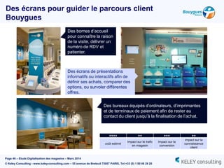 Page 46 – Etude Digitalisation des magasins – Mars 2014
© Keley Consulting - www.keley-consulting.com – 55 avenue de Breteuil 75007 PARIS, Tel +33 (0) 1 80 48 26 20
Des bornes d’accueil
pour connaître la raison
de la visite, délivrer un
numéro de RDV et
patienter.
Des écrans de présentations
informatifs ou interactifs afin de
définir ses achats, comparer des
options, ou survoler différentes
offres.
Des bureaux équipés d’ordinateurs, d’imprimantes
et de terminaux de paiement afin de rester au
contact du client jusqu’à la finalisation de l’achat.
Des écrans pour guider le parcours client
Bouygues
++++ ++ +++ ++
coût estimé
impact sur le trafic
en magasin
impact sur la
conversion
impact sur la
connaissance
client
 
