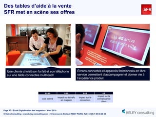 Page 47 – Etude Digitalisation des magasins – Mars 2014
© Keley Consulting - www.keley-consulting.com – 55 avenue de Breteuil 75007 PARIS, Tel +33 (0) 1 80 48 26 20
Des tables d’aide à la vente
SFR met en scène ses offres
Une cliente choisit son forfait et son téléphone
sur une table connectée multitouch
Écrans connectés et appareils fonctionnels en libre
service permettent d’accompagner et donner vie à
l’expérience produit
++++ +++ +++ ++
coût estimé
impact sur le trafic
en magasin
impact sur la
conversion
impact sur la
connaissance
client
 