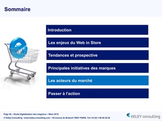 Page 49 – Etude Digitalisation des magasins – Mars 2014
© Keley Consulting - www.keley-consulting.com – 55 avenue de Breteuil 75007 PARIS, Tel +33 (0) 1 80 48 26 20
Sommaire
Les enjeux du Web in Store
Tendances et prospective
Principales initiatives des marques
Passer à l'action
Introduction
Les acteurs du marché
 