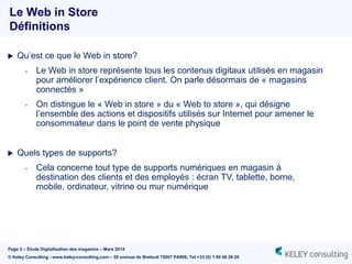 Page 5 – Etude Digitalisation des magasins – Mars 2014
© Keley Consulting - www.keley-consulting.com – 55 avenue de Breteuil 75007 PARIS, Tel +33 (0) 1 80 48 26 20
 Qu’est ce que le Web in store?
- Le Web in store représente tous les contenus digitaux utilisés en magasin
pour améliorer l’expérience client. On parle désormais de « magasins
connectés »
- On distingue le « Web in store » du « Web to store », qui désigne
l’ensemble des actions et dispositifs utilisés sur Internet pour amener le
consommateur dans le point de vente physique
 Quels types de supports?
- Cela concerne tout type de supports numériques en magasin à
destination des clients et des employés : écran TV, tablette, borne,
mobile, ordinateur, vitrine ou mur numérique
Le Web in Store
Définitions
 