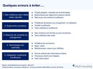 Page 52 – Etude Digitalisation des magasins – Mars 2014
© Keley Consulting - www.keley-consulting.com – 55 avenue de Breteuil 75007 PARIS, Tel +33 (0) 1 80 48 26 20
Quelques erreurs à éviter….
2. Ergonomie complexe
1. Des initiatives sans réelle
valeur ajoutée
3. Absence de conduite du
changement
4. Technologie non
maîtrisée
5. Intégration multicanal
insuffisante
 Projets gadgets, impulsés par la technologie
 Déconnexion par rapport aux besoins clients
 Mise à jour de contenus insuffisante
 Problèmes de lenteurs au chargement / à l’utilisation
 Fluidité insuffisante
 Tests utilisateurs insuffisants
 Des vendeurs non formés ou pas convaincus
 Sous-utilisation des outils
 Problème de connexions
 Bugs, casse
 Maintenances, mises à jour difficiles
 Pas de collecte des informations clients
 Processus clients non intégrés
 Outil ‘stand alone’
 