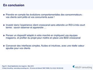 Page 53 – Etude Digitalisation des magasins – Mars 2014
© Keley Consulting - www.keley-consulting.com – 55 avenue de Breteuil 75007 PARIS, Tel +33 (0) 1 80 48 26 20
En conclusion
 Prendre en compte les évolutions comportementales des consommateurs :
vos clients sont prêts et vos concurrents aussi !
 Investir dans l’expérience client crosscanal sans attendre un ROI à très court
terme : savoir observer et apprendre …
 Penser un dispositif adapté à votre marché en impliquant vos équipes
magasins, et profiter du projet pour mettre en place une BDD crosscanal
 Concevoir des interfaces simples, fluides et intuitives, avec une réelle valeur
ajoutée pour vos clients
 