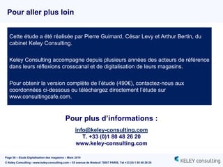 Page 56 – Etude Digitalisation des magasins – Mars 2014
© Keley Consulting - www.keley-consulting.com – 55 avenue de Breteuil 75007 PARIS, Tel +33 (0) 1 80 48 26 20
Pour plus d’informations :
info@keley-consulting.com
T. +33 (0)1 80 48 26 20
www.keley-consulting.com
Pour aller plus loin
Cette étude a été réalisée par Pierre Guimard, César Levy et Arthur Bertin, du
cabinet Keley Consulting.
Keley Consulting accompagne depuis plusieurs années des acteurs de référence
dans leurs réflexions crosscanal et de digitalisation de leurs magasins.
Pour obtenir la version complète de l’étude (490€), contactez-nous aux
coordonnées ci-dessous ou téléchargez directement l’étude sur
www.consultingcafe.com.
 