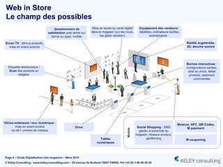 Page 6 – Etude Digitalisation des magasins – Mars 2014
© Keley Consulting - www.keley-consulting.com – 55 avenue de Breteuil 75007 PARIS, Tel +33 (0) 1 80 48 26 20
Web in Store
Le champ des possibles
Vitrine extérieure / mur numérique :
mise en avant produit
ou de l’ univers de marque
iBeacon, NFC, QR Codes,
M paiement
M couponing
Social Shopping : SMS
géoloc à proximité du
magasin, réseaux sociaux,
geofencing
Mobile
Questionnaire de
satisfaction post achat sur
borne ou appli. mobile
Mise en avant du canal digital
dans le magasin (sur les murs,
les gilets vendeur)
Tables
numériques
Equipement des vendeurs :
tablettes, ordinateurs tactiles,
smartphones…
Bornes interactives :
configurateurs tactiles,
aide au choix, détail
produits, paiement
commandes
Réalité augmentée,
3D, douche sonore
Ecran TV : démos produits,
mise en avant promos
Drive
Etiquette électronique /
Scan des produits en
étagère
 
