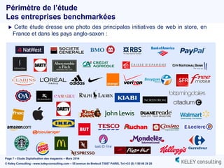 Page 7 – Etude Digitalisation des magasins – Mars 2014
© Keley Consulting - www.keley-consulting.com – 55 avenue de Breteuil 75007 PARIS, Tel +33 (0) 1 80 48 26 20
 Cette étude dresse une photo des principales initiatives de web in store, en
France et dans les pays anglo-saxon :
Périmètre de l’étude
Les entreprises benchmarkées
 