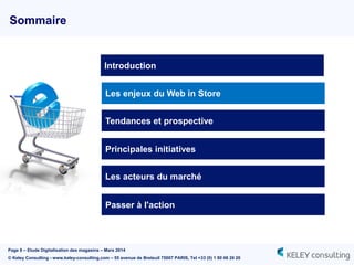Page 8 – Etude Digitalisation des magasins – Mars 2014
© Keley Consulting - www.keley-consulting.com – 55 avenue de Breteuil 75007 PARIS, Tel +33 (0) 1 80 48 26 20
Sommaire
Les enjeux du Web in Store
Tendances et prospective
Principales initiatives
Passer à l'action
Introduction
Les acteurs du marché
 