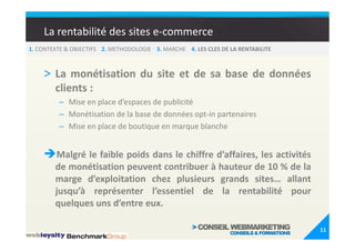 La rentabilité des sites e-commerce
1. CONTEXTE & OBJECTIFS 2. METHODOLOGIE 3. MARCHE 4. LES CLES DE LA RENTABILITE



    > La monétisation du site et de sa base de données
        clients :
         – Mise en place d’espaces de publicité
         – Monétisation de la base de données opt-in partenaires
         – Mise en place de boutique en marque blanche


        Malgré le faible poids dans le chiffre d’affaires, les activités
        de monétisation peuvent contribuer à hauteur de 10 % de la
        marge d’exploitation chez plusieurs grands sites… allant
        jusqu’à représenter l’essentiel de la rentabilité pour
        quelques uns d’entre eux.

                                                                                  11
 