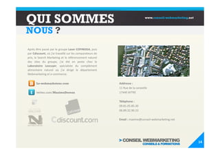 QUI SOMMES                                                                     www.conseil-webmarketing.net



NOUS ?
Après être passé par le groupe Laser COFINOGA, puis
par Cdiscount, où j’ai travaillé sur les comparateurs de
prix, le Search Marketing et le référencement naturel
des sites du groupe, j'ai été en poste chez le
Laboratoire Lescuyer, spécialiste du complément
alimentaire naturel où j'ai dirigé le département
Webmarketing et e-commerce.


 B     Le-webmarketeur.com                                 Addresse :
                                                           11 Rue de la caravelle
  t    twitter.com/MaximeDoreau                            17440 AYTRE

                                                           Téléphone :
                                                           09.81.05.85.30
                                                           06.89.32.90.23

                                                           Email : maxime@conseil-webmarketing.net




                                                                                                              14
 