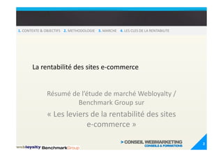 1. CONTEXTE & OBJECTIFS 2. METHODOLOGIE 3. MARCHE 4. LES CLES DE LA RENTABILITE




       La rentabilité des sites e-commerce


               Résumé de l’étude de marché Webloyalty /
                        Benchmark Group sur
               « Les leviers de la rentabilité des sites
                           e-commerce »

                                                                                  2
 