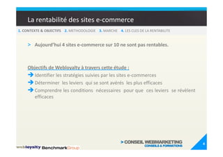 La rentabilité des sites e-commerce
1. CONTEXTE & OBJECTIFS 2. METHODOLOGIE 3. MARCHE 4. LES CLES DE LA RENTABILITE


    > Aujourd’hui 4 sites e-commerce sur 10 ne sont pas rentables.


    Objectifs de Webloyalty à travers cette étude :
       Identifier les stratégies suivies par les sites e-commerces
       Déterminer les leviers qui se sont avérés les plus efficaces
       Comprendre les conditions nécessaires pour que ces leviers se révèlent
       efficaces




                                                                                  4
 