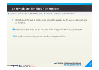 La rentabilité des sites e-commerce
1. CONTEXTE & OBJECTIFS 2. METHODOLOGIE 3. MARCHE 4. LES CLES DE LA RENTABILITE


    > Benchmark Group a mené une enquête auprès de 51 professionnels du
        secteurs :

        Des entretiens avec les 10 responsables de grands sites e-commerces

        Questionnaires en lignes auprès de 41 responsables




                                                                                  5
 