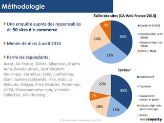 4
Méthodologie
36%
31%
24%
9% Leader (>50 M€)
Grand (entre 10 et
50M€)
Moyen (entre 1 et
10M€)
Petit (< 1M€)
Taille des sites (CA Web France 2013)
Une enquête auprès des responsables
de 50 sites d’e-commerce
Menée de mars à avril 2014
Parmi les répondants :
Accor, Air France, Alinéa, Allopneus, Aramis
Auto, Beauté privée, Best Western,
Boulanger, Carrefour, Celio, Conforama,
Etam, Galeries Lafayette, Ikea, Kiabi, La
Redoute, Odigeo, Price Minister, Printemps,
UCPA, Showroomprive.com, Vestiaire
Collective, Videdressing…
35%
18%
18%
7%
22%
Habillement
Tourisme
Equipement
maison et jardin
Culture, high tech,
électroménager
Autres
Secteur
CCM Benchmark / Webloyalty – Juin 2014
 