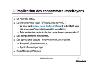 L’implication des consommateurs/citoyens

 Un nouveau canal.
 Le client au centre (pour l’efficacité, pas par vertu !)
  – Le client est à l'origine même des flux d'affaires (C to C, C to B) voire
    des processus d'innovation (innovation ascendante).
  – Faire semblant de mettre le client au centre devient contre-productif
 Des comportements transformés.
 Des spectateurs acteurs : le renversement des modèles
  – Autoproduction de contenus.
  – Applications de partage.
 Innovations ascendantes.

                             dalloz@dalloz.com                             11
 