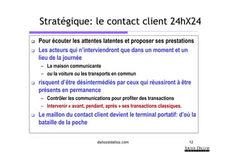Stratégique: le contact client 24hX24
Pour écouter les attentes latentes et proposer ses prestations
Les acteurs qui n’interviendront que dans un moment et un
lieu de la journée
 – La maison communicante
 – ou la voiture ou les transports en commun
risquent d’être désintermédiés par ceux qui réussiront à être
présents en permanence
 – Contrôler les communications pour profiter des transactions
 – Intervenir « avant, pendant, après » ses transactions classiques.
Le maillon du contact client devient le terminal portatif: d’où la
bataille de la poche

                           dalloz@dalloz.com                           12
 