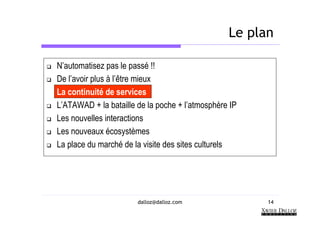 Le plan

N’automatisez pas le passé !!
De l’avoir plus à l’être mieux
La continuité de services
L’ATAWAD + la bataille de la poche + l’atmosphère IP
Les nouvelles interactions
Les nouveaux écosystèmes
La place du marché de la visite des sites culturels




                       dalloz@dalloz.com               14
 