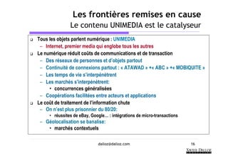 Les frontières remises en cause
               Le contenu UNIMEDIA est le catalyseur
Tous les objets parlent numérique : UNIMEDIA
 – Internet, premier media qui englobe tous les autres
Le numérique réduit coûts de communications et de transaction
 – Des réseaux de personnes et d’objets partout
 – Continuité de connexions partout : « ATAWAD » +« ABC » +« MOBIQUITE »
 – Les temps de vie s’interpénètrent
 – Les marchés s’interpénètrent:
     • concurrences généralisées
 – Coopérations facilitées entre acteurs et applications
Le coût de traitement de l’information chute
 – On n’est plus prisonnier du 80/20:
     • réussites de eBay, Google… : intégrations de micro-transactions
 – Géolocalisation se banalise:
    • marchés contextuels

                             dalloz@dalloz.com                           16
 