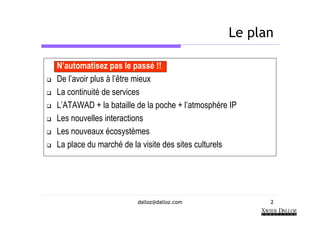 Le plan

N’automatisez pas le passé !!
De l’avoir plus à l’être mieux
La continuité de services
L’ATAWAD + la bataille de la poche + l’atmosphère IP
Les nouvelles interactions
Les nouveaux écosystèmes
La place du marché de la visite des sites culturels




                       dalloz@dalloz.com               2
 
