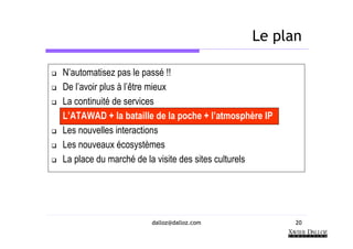 Le plan

N’automatisez pas le passé !!
De l’avoir plus à l’être mieux
La continuité de services
L’ATAWAD + la bataille de la poche + l’atmosphère IP
Les nouvelles interactions
Les nouveaux écosystèmes
La place du marché de la visite des sites culturels




                      dalloz@dalloz.com                20
 
