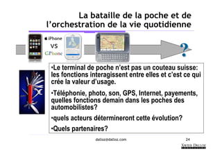 La bataille de la poche et de
l’orchestration de la vie quotidienne


                                                ?
 •Le terminal de poche n’est pas un couteau suisse:
 les fonctions interagissent entre elles et c’est ce qui
 crée la valeur d’usage.
 •Téléphonie, photo, son, GPS, Internet, payements,
 quelles fonctions demain dans les poches des
 automobilistes?
 •quels acteurs détermineront cette évolution?
 •Quels partenaires?
                 dalloz@dalloz.com                24
 