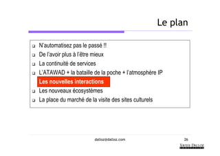 Le plan

N’automatisez pas le passé !!
De l’avoir plus à l’être mieux
La continuité de services
L’ATAWAD + la bataille de la poche + l’atmosphère IP
Les nouvelles interactions
Les nouveaux écosystèmes
La place du marché de la visite des sites culturels




                       dalloz@dalloz.com               26
 
