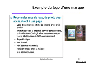 Exemple du logo d’une marque

Reconnaissance de logo, de photo pour
accès direct à une page
– Logo d’une marque, affiche de cinéma, proto d’un
  produit
– Transmission de la photo au serveur central du site,
  puis utilisation d’un logiciel de reconnaissance, et
  renvoi à l’utilisateur de l’URL correspondant
– Aspect ludique
– Non intrusif
– Fort potentiel marketing
– Relation directe entre la marque
  et le consommateur


                             dalloz@dalloz.com           28
 