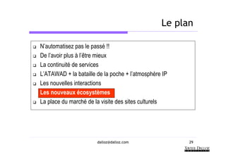 Le plan

N’automatisez pas le passé !!
De l’avoir plus à l’être mieux
La continuité de services
L’ATAWAD + la bataille de la poche + l’atmosphère IP
Les nouvelles interactions
Les nouveaux écosystèmes
La place du marché de la visite des sites culturels




                       dalloz@dalloz.com               29
 
