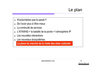 Le plan

N’automatisez pas le passé !!
De l’avoir plus à l’être mieux
La continuité de services
L’ATAWAD + la bataille de la poche + l’atmosphère IP
Les nouvelles interactions
Les nouveaux écosystèmes
La place du marché de la visite des sites culturels




                       dalloz@dalloz.com               31
 