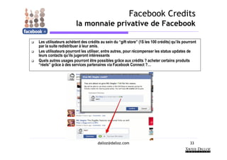 Facebook Credits
                       la monnaie privative de Facebook

Les utilisateurs achètent des crédits au sein du “gift store” (1$ les 100 crédits) qu’ils pourront
par la suite redistribuer à leur amis.
Les utilisateurs pourront les utiliser, entre autres, pour récompenser les status updates de
leurs contacts qu’ils jugeront intéressants
Quels autres usages pourront être possibles grâce aux crédits ? acheter certains produits
“réels” grâce à des services partenaires via Facebook Connect ?…




                                    dalloz@dalloz.com                                         33
 