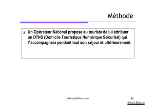 Méthode

Un Opérateur National propose au touriste de lui attribuer
un DTNS (Domicile Touristique Numérique Sécurisé) qui
l’accompagnera pendant tout son séjour et ultérieurement.




                      dalloz@dalloz.com                  34
 