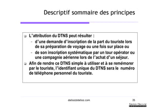 Descriptif sommaire des principes


L’attribution du DTNS peut résulter :
 – d’une demande d’inscription de la part du touriste lors
   de sa préparation de voyage ou une fois sur place ou
 – de son inscription systématique par un tour opérator ou
   une compagnie aérienne lors de l’achat d’un séjour.
Afin de rendre ce DTNS simple à utiliser et à se remémorer
par le touriste, l’identifiant unique du DTNS sera le numéro
de téléphone personnel du touriste.




                      dalloz@dalloz.com                   35
 