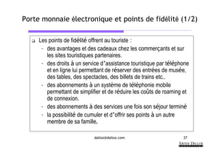 Porte monnaie électronique et points de fidélité (1/2)

     Les points de fidélité offrent au touriste :
      – des avantages et des cadeaux chez les commerçants et sur
        les sites touristiques partenaires.
      – des droits à un service d’assistance touristique par téléphone
        et en ligne lui permettant de réserver des entrées de musée,
        des tables, des spectacles, des billets de trains etc..
      – des abonnements à un système de téléphonie mobile
        permettant de simplifier et de réduire les coûts de roaming et
        de connexion.
      – des abonnements à des services une fois son séjour terminé
      – la possibilité de cumuler et d’offrir ses points à un autre
        membre de sa famille.

                            dalloz@dalloz.com                      37
 