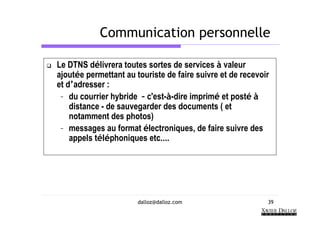 Communication personnelle

Le DTNS délivrera toutes sortes de services à valeur
ajoutée permettant au touriste de faire suivre et de recevoir
et d’adresser :
 – du courrier hybride – c'est-à-dire imprimé et posté à
    distance - de sauvegarder des documents ( et
    notamment des photos)
 – messages au format électroniques, de faire suivre des
    appels téléphoniques etc….




                       dalloz@dalloz.com                    39
 