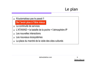 Le plan

N’automatisez pas le passé !!
De l’avoir plus à l’être mieux
La continuité de services
L’ATAWAD + la bataille de la poche + l’atmosphère IP
Les nouvelles interactions
Les nouveaux écosystèmes
La place du marché de la visite des sites culturels




                       dalloz@dalloz.com               6
 