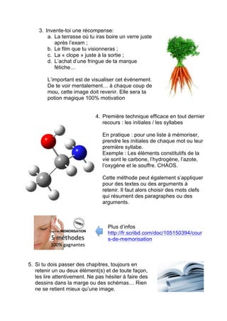 Examens
ETUDIER
la veille
Oui, c’est « encore »
possible !
Les 7 astuces à connaître
1. Se motiver : avant de commencer, il faut y croire.
Tu dois te dire que tout est encore possible, que
la chance sera de ton côté et que ça va être un
super challenge…
On y va gonflé à bloc.
2. Prévoir son plan pour la journée et la nuit : il
va falloir prévoir heure par heure les
matières à étudier, les exercices à effectuer.
Ne pas oublier : (a) des pauses et (b) des
moments pour réviser ce qui a déjà été
mémorisé.
Ne pas oublier (c) la logistique : ton T-shirt
d’étude, tes friandises préférées … et du
café.
 
