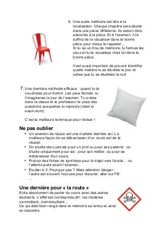 6. Une autre méthode est liée à la
localisation. Chaque chapitre sera étudié
dans une pièce différente. Ils seront donc
associés à la pièce. Et à l’examen, il te
suffira de te visualiser dans la bonne
pièce pour mieux te rappeler…
Si tu as un trou de mémoire, tu fermes les
yeux et tu te visualises chez toi dans la
bonne pièce.
Il est aussi important de pouvoir identifier
quelle matière tu as étudiée le jour et
celles que tu as étudiées la nuit
7. Une dernière méthode efficace : quand tu te
coucheras pour dormir. Les yeux fermés, tu
t’imagineras le jour de l’examen. Tu entres
dans la classe et le professeur te pose des
questions auxquelles tu réponds (idem si
exam écrit).
C’est la meilleure technique pour réviser !
	
  
Ne pas oublier
• Un examen de réussi est une matière derrière soi. La
meilleure façon de se débarrasser d’un cours est de le
réussir.
• On étudie donc jamais pour un prof ou pour ses parents : on
étudie uniquement pour soi : pour son métier, ou pour se
débarrasser d’un cours.
• Prévoir des fiches de synthèse pour le trajet vers l’école… ou
l’attente juste avant l’examen.
• Etudier à 2. Pourquoi pas ? Mais attention danger :
l’autre est souvent l’excuse pour discuter, aller sur FB
…
Une dernière pour « la route »
Evite absolument de parler du cours avec des autres
étudiants. L’effet est contreproductif : les matières
s’emmêlent, s’embrouillent…
Ce qui était bien rangé dans ta mémoire se retrouve ainsi
en désordre.
 