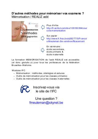 D’autres méthodes pour mémoriser vos examens ?
Mémorisation / REALIZ asbl
Plus d’infos
http://fr.scribd.com/doc/105150394/cour
s-de-memorisation
Sur papier
http://www.fr.fnac.be/a2827715/Francoi
s-Meuleman-Se-vendre-efficacement
En séminaire :
école secondaire,	
  
école primaire &
école maternelle
La formation MEMORISATION de l’asbl REALIZ est accessible
(et donc gratuite ;o) pour tous les professeurs de la fédération
Bruxelles–Wallonie.
Modules IFC
− Mémorisation : méthodes, stratégies et astuces
− Outils de mémorisation pour les classes primaires
− Outils de mémorisation pour les classes maternelles
Inscrivez-vous via
le site de l’IFC
Une question ?
fmeuleman@skynet.be
 