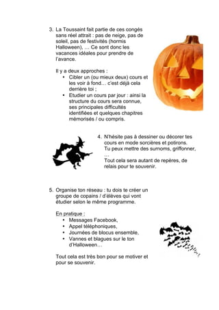 3. La Toussaint fait partie de ces congés
sans réel attrait : pas de neige, pas de
soleil, pas de festivités (hormis
Halloween), … Ce sont donc les
vacances idéales pour prendre de
l’avance.
Il y a deux approches :
• Cibler un (ou mieux deux) cours et
les voir à fond… c’est déjà cela
derrière toi ;
• Etudier un cours par jour : ainsi la
structure du cours sera connue,
ses principales difficultés
identifiées et quelques chapitres
mémorisés / ou compris.
4. N’hésite pas à dessiner ou décorer tes
cours en mode sorcières et potirons.
Tu peux mettre des surnoms, griffonner,
…
Tout cela sera autant de repères, de
relais pour te souvenir.
5. Organise ton réseau : tu dois te créer un
groupe de copains / d’élèves qui vont
étudier selon le même programme.
En pratique :
• Messages Facebook,
• Appel téléphoniques,
• Journées de blocus ensemble,
• Vannes et blagues sur le ton
d’Halloween…
Tout cela est très bon pour se motiver et
pour se souvenir.
 